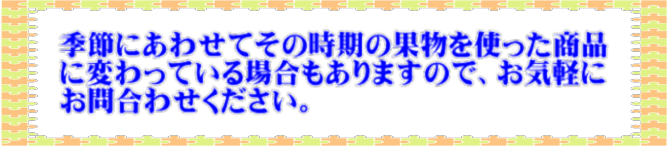  　　季節にあわせてその時期の果物を使った商品　　 　　に変わっている場合もありますので、お気軽に　　 　　お問合わせください。 