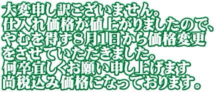 大変申し訳ございません。 仕入れ価格が値上がりましたので、 やむを得ず８月１日から価格変更 をさせていただきました。 何卒宜しくお願い申し上げます 尚税込み価格になっております。